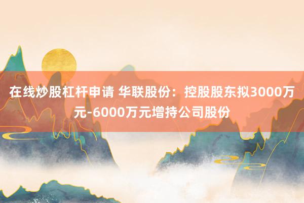 在线炒股杠杆申请 华联股份：控股股东拟3000万元-6000万元增持公司股份