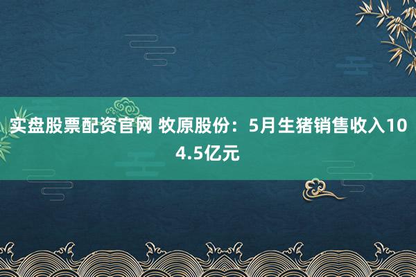 实盘股票配资官网 牧原股份：5月生猪销售收入104.5亿元