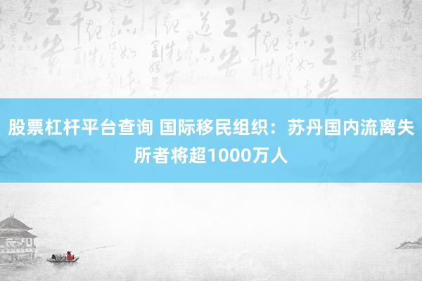 股票杠杆平台查询 国际移民组织：苏丹国内流离失所者将超1000万人