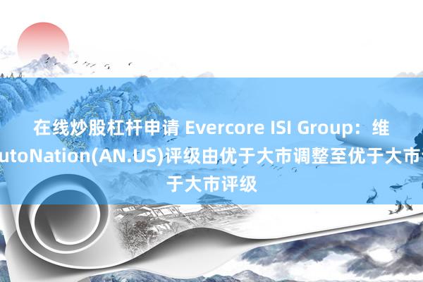 在线炒股杠杆申请 Evercore ISI Group：维持AutoNation(AN.US)评级由优于大市调整至优于大市评级