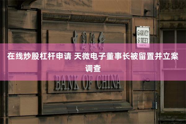 在线炒股杠杆申请 天微电子董事长被留置并立案调查