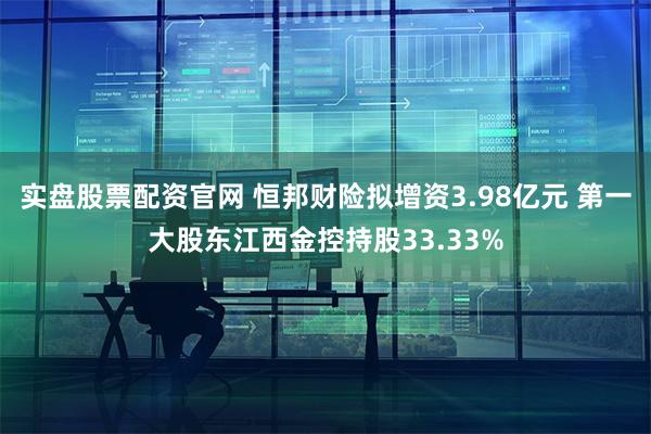 实盘股票配资官网 恒邦财险拟增资3.98亿元 第一大股东江西金控持股33.33%