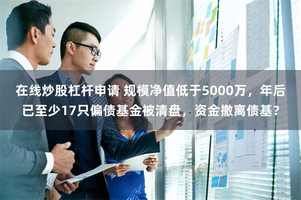 在线炒股杠杆申请 规模净值低于5000万，年后已至少17只偏债基金被清盘，资金撤离债基？