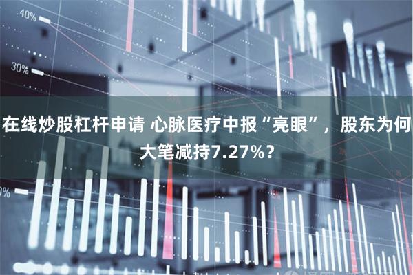 在线炒股杠杆申请 心脉医疗中报“亮眼”，股东为何大笔减持7.27%？