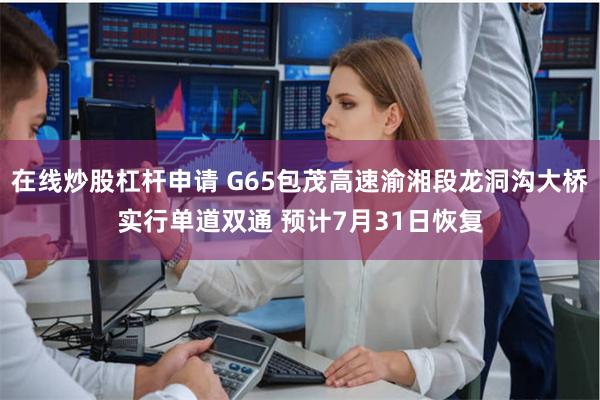 在线炒股杠杆申请 G65包茂高速渝湘段龙洞沟大桥实行单道双通 预计7月31日恢复