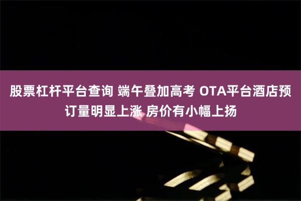 股票杠杆平台查询 端午叠加高考 OTA平台酒店预订量明显上涨 房价有小幅上扬