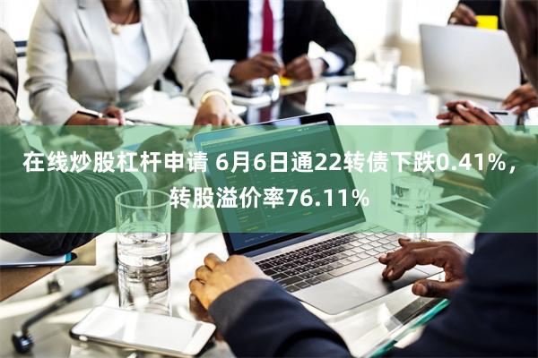 在线炒股杠杆申请 6月6日通22转债下跌0.41%，转股溢价率76.11%