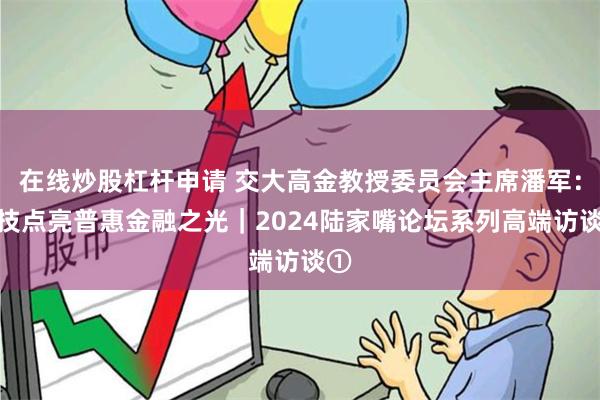 在线炒股杠杆申请 交大高金教授委员会主席潘军：科技点亮普惠金融之光｜2024陆家嘴论坛系列高端访谈①