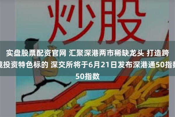 实盘股票配资官网 汇聚深港两市稀缺龙头 打造跨境投资特色标的 深交所将于6月21日发布深港通50指数