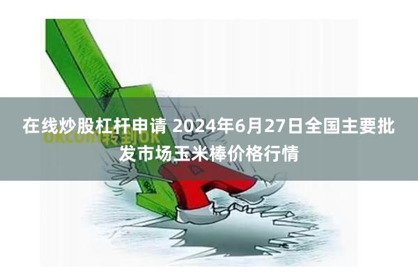 在线炒股杠杆申请 2024年6月27日全国主要批发市场玉米棒价格行情