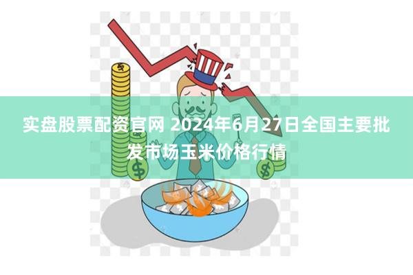 实盘股票配资官网 2024年6月27日全国主要批发市场玉米价格行情