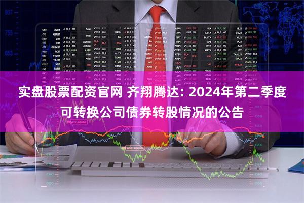 实盘股票配资官网 齐翔腾达: 2024年第二季度可转换公司债券转股情况的公告