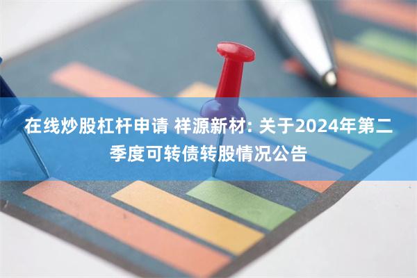 在线炒股杠杆申请 祥源新材: 关于2024年第二季度可转债转股情况公告