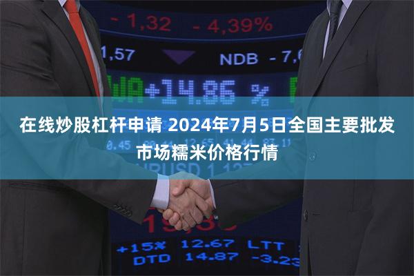 在线炒股杠杆申请 2024年7月5日全国主要批发市场糯米价格行情