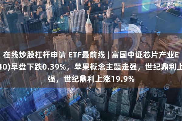 在线炒股杠杆申请 ETF最前线 | 富国中证芯片产业ETF(516640)早盘下跌0.39%，苹果概念主题走强，世纪鼎利上涨19.9%