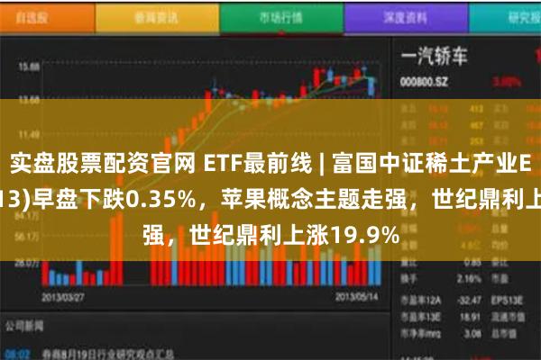 实盘股票配资官网 ETF最前线 | 富国中证稀土产业ETF(159713)早盘下跌0.35%，苹果概念主题走强，世纪鼎利上涨19.9%