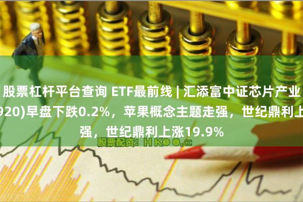 股票杠杆平台查询 ETF最前线 | 汇添富中证芯片产业ETF(516920)早盘下跌0.2%，苹果概念主题走强，世纪鼎利上涨19.9%