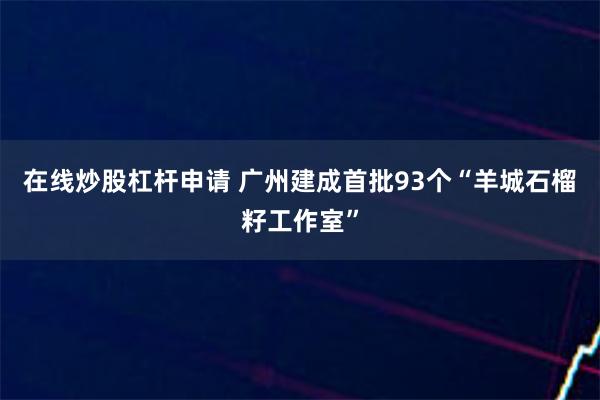 在线炒股杠杆申请 广州建成首批93个“羊城石榴籽工作室”